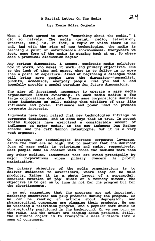 A Partial Letter On The Media a4 by: Kwaja Adisa Owgbala When i first agreed to write "something about the media,” i did 3o neively. The media (print, radio, ‘television, internet, etc.) is, in fact, a topic on which there is no end. And with the’ rise of mew technologies, the media is some form of the media is staring back at us. So where practical alscussion begin? Any serious discussion, i assume, confronts media politics: how 1t works, who makes it work, and primary objectives. Due to the lack of time and space, what is to follow is no more than a point of departure. Aimed at beginning a dialogue that will bring more people into the disussion--journslist, pundits, academics, everyday people like you and i--and hopefully provide a useful paradiga for future discussions. The size of investment necessary to operate a mess media organization limits ownership. In each media medium a few Targe corporations dominate. These same corporations dominate other industries as well, making them wielders of czar like influence and power. Influence and power used to promote corporate interests Arguments have been raised that new technologies infringe on corporate dominance, and in some ways that is true. In recent months bloggers have exercised a considerable amount of influence on major media, in the now infamous Dan Rather scandal and the Jeff Gannon catastrophe. But it is a very weak argument.. On average, new technologies increase corporate leverage, since the cost are so high. Not to mention that the dominant forn of mass media is television and radio, respectively. Most people come in contact with those two mediums more than any other mediums. Industries that are owned principally by mejor ~corporations whose primary concern is profit maxinization. The primary objective of the media organizations is to deliver eudiences to advertisers, where they can be sold products. Rather it is a photo layout of a supermodel, constant’ rotation of pop’ music or a raunchy sitcom, the objective is to get us ta tune in mot for the program but for the advertisement: i am not suggesting that the programs are not important, marketing executives now plug products during the program. 50 we can be reading an article about depression, and pharmaceutical compantes are plugging their products. We can be watching a television program, and a popular soft drink is strategically positioned in the background. Or we can turn on the radio, and the artist are singing about products. Still, the ultimate object is to transform a mass sudience into a mass of consumers.